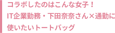 コラボしたのはこんな女子！IT企業勤務・下田奈奈さん×通勤に使いたいトートバッグ