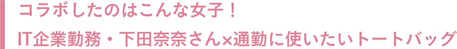 コラボしたのはこんな女子！IT企業勤務・下田奈奈さん×通勤に使いたいトートバッグ